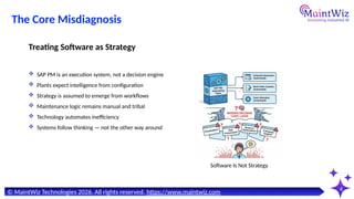 4
© MaintWiz Technologies 2026. All rights reserved. https://www.maintwiz.com
Software Is Not Strategy
The Core Misdiagnosis
 SAP PM is an execution system, not a decision engine
 Plants expect intelligence from configuration
 Strategy is assumed to emerge from workflows
 Maintenance logic remains manual and tribal
 Technology automates inefficiency
 Systems follow thinking — not the other way around
Treating Software as Strategy
 