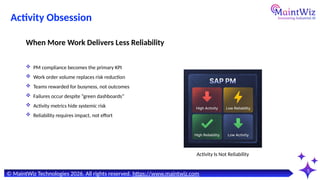 5
© MaintWiz Technologies 2026. All rights reserved. https://www.maintwiz.com
Activity Is Not Reliability
Activity Obsession
 PM compliance becomes the primary KPI
 Work order volume replaces risk reduction
 Teams rewarded for busyness, not outcomes
 Failures occur despite “green dashboards”
 Activity metrics hide systemic risk
 Reliability requires impact, not effort
When More Work Delivers Less Reliability
 