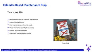 6
Time ≠ Risk
© MaintWiz Technologies 2026. All rights reserved. https://www.maintwiz.com
Calendar-Based Maintenance Trap
 PM schedules fixed by calendar, not condition
 Asset criticality ignored
 Over-maintenance on low-risk assets
 Under-maintenance on high-risk assets
 Failures occur between PMs
 Risk-driven maintenance is missing
Time Is Not Risk
 