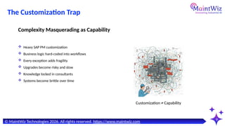 9
Customization ≠ Capability
© MaintWiz Technologies 2026. All rights reserved. https://www.maintwiz.com
The Customization Trap
 Heavy SAP PM customization
 Business logic hard-coded into workflows
 Every exception adds fragility
 Upgrades become risky and slow
 Knowledge locked in consultants
 Systems become brittle over time
Complexity Masquerading as Capability
 