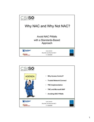 Why NAC and Why Not NAC?


        Avoid NAC Pitfalls
     with a Standards-Based
            Approach
            A       h

                 Lisa Lorenzin
           Why NAC and Why Not NAC?
                 I1, 4/28/2008




AGENDA           • Why Access Control?

                 • Trusted Network Connect

                 • TNC Implementation

                 • TNC and Microsoft NAP

                 • A idi NAC Pitf ll
                   Avoiding  Pitfalls



                 Lisa Lorenzin
           Why NAC and Why Not NAC?
                 I1, 4/28/2008




                                             1
 