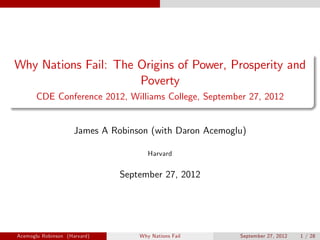 Why Nations Fail: The Origins of Power, Prosperity and
Poverty
CDE Conference 2012, Williams College, September 27, 2012
James A Robinson (with Daron Acemoglu)
Harvard
September 27, 2012
Acemoglu Robinson (Harvard) Why Nations Fail September 27, 2012 1 / 28
 