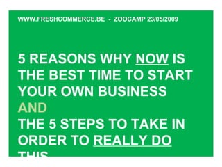 5 REASONS WHY  NOW  IS THE BEST TIME TO START YOUR OWN BUSINESS AND THE 5 STEPS TO TAKE IN ORDER TO  REALLY DO THIS WWW.FRESHCOMMERCE.BE  -  ZOOCAMP 23/05/2009 