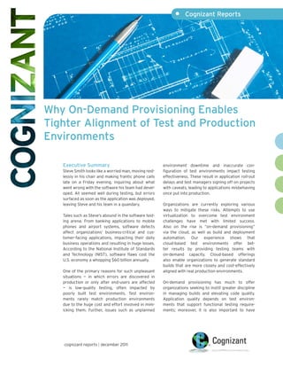 •     Cognizant Reports




Why On-Demand Provisioning Enables
Tighter Alignment of Test and Production
Environments

   Executive Summary                                    environment downtime and inaccurate con-
   Steve Smith looks like a worried man, moving rest-   figuration of test environments impact testing
   lessly in his chair and making frantic phone calls   effectiveness. These result in application roll-out
   late on a Friday evening, inquiring about what       delays and test managers signing off on projects
   went wrong with the software his team had devel-     with caveats, leading to applications misbehaving
   oped. All seemed well during testing, but errors     once put into production.
   surfaced as soon as the application was deployed,
   leaving Steve and his team in a quandary.            Organizations are currently exploring various
                                                        ways to mitigate these risks. Attempts to use
   Tales such as Steve’s abound in the software test-   virtualization to overcome test environment
   ing arena. From banking applications to mobile       challenges have met with limited success.
   phones and airport systems, software defects         Also on the rise is “on-demand provisioning”
   affect organizations’ business-critical and cus-     via the cloud, as well as build and deployment
   tomer-facing applications, impacting their daily     automation. Our experience shows that
   business operations and resulting in huge losses.    cloud-based test environments offer bet-
   According to the National Institute of Standards     ter results by providing testing teams with
   and Technology (NIST), software flaws cost the       on-demand capacity. Cloud-based offerings
   U.S. economy a whopping $60 billion annually.        also enable organizations to generate standard
                                                        builds that are more closely and cost-effectively
   One of the primary reasons for such unpleasant       aligned with real production environments.
   situations — in which errors are discovered in
   production or only after end-users are affected      On-demand provisioning has much to offer
   — is low-quality testing, often impacted by          organizations seeking to instill greater discipline
   poorly built test environments. Test environ-        in managing builds and elevating code quality.
   ments rarely match production environments           Application quality depends on test environ-
   due to the huge cost and effort involved in mim-     ments that support functional testing require-
   icking them. Further, issues such as unplanned       ments; moreover, it is also important to have




   cognizant reports | december 2011
 