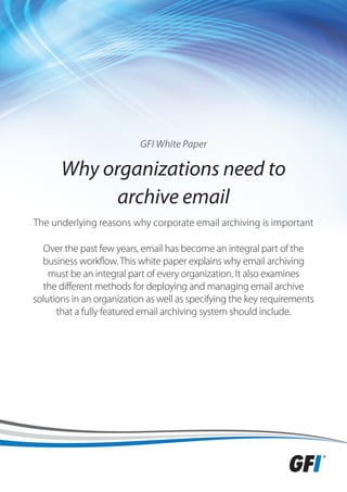 GFI White Paper

       Why organizations need to
             archive email
The underlying reasons why corporate email archiving is important

  Over the past few years, email has become an integral part of the
  business workflow. This white paper explains why email archiving
    must be an integral part of every organization. It also examines
  the different methods for deploying and managing email archive
solutions in an organization as well as specifying the key requirements
      that a fully featured email archiving system should include.
 