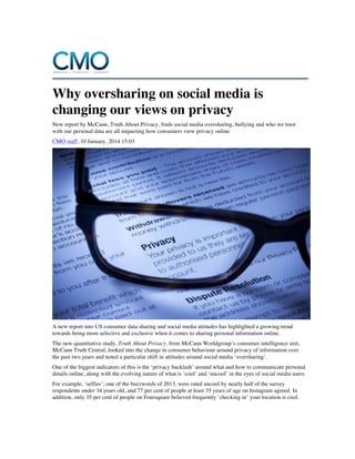 Why oversharing on social media is
changing our views on privacy
New report by McCann, Truth About Privacy, finds social media oversharing, bullying and who we trust
with our personal data are all impacting how consumers view privacy online
CMO staff, 10 January, 2014 15:03

A new report into US consumer data sharing and social media attitudes has highlighted a growing trend
towards being more selective and exclusive when it comes to sharing personal information online.
The new quantitative study, Truth About Privacy, from McCann Worldgroup’s consumer intelligence unit,
McCann Truth Central, looked into the change in consumer behaviour around privacy of information over
the past two years and noted a particular shift in attitudes around social media ‘oversharing’.
One of the biggest indicators of this is the ‘privacy backlash’ around what and how to communicate personal
details online, along with the evolving nature of what is ‘cool’ and ‘uncool’ in the eyes of social media users.
For example, ‘selfies’, one of the buzzwords of 2013, were rated uncool by nearly half of the survey
respondents under 34 years old, and 77 per cent of people at least 35 years of age on Instagram agreed. In
addition, only 35 per cent of people on Foursquare believed frequently ‘checking in’ your location is cool.

 