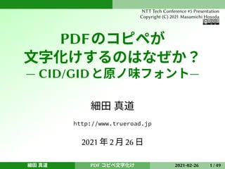 PDFのコピペが
文字化けするのはなぜか？
— CID/GIDと原ノ味フォント—
細田 真道
http://www.trueroad.jp
2021 年 2 月 26 日
細田 真道 PDF コピペ文字化け 2021-02-26 1 / 49
NTT Tech Conference #5 Presentation
Copyright (C) 2021 Masamichi Hosoda
 