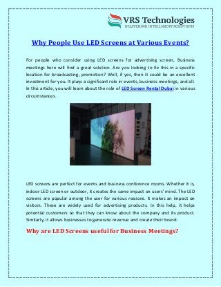 Why People Use LED Screens at Various Events?
For people who consider using LED screens for advertising screen, Business
meetings here will find a great solution. Are you looking to fix this in a specific
location for broadcasting, promotion? Well, if yes, then it could be an excellent
investment for you. It plays a significant role in events, business meetings, and all.
In this article, you will learn about the role of LED Screen Rental Dubai in various
circumstances.
LED screens are perfect for events and business conference rooms. Whether it is,
indoor LED screen or outdoor, it creates the same impact on users’ mind. The LED
screens are popular among the user for various reasons. It makes an impact on
visitors. These are widely used for advertising products. In this help, it helps
potential customers so that they can know about the company and its product.
Similarly, it allows businesses to generate revenue and create their brand.
Why are LED Screens useful for Business Meetings?
 