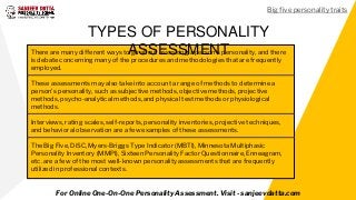 There are many different ways to go about assessing a person's personality, and there
is debate concerning many of the procedures and methodologies that are frequently
employed.
These assessments may also take into account a range of methods to determine a
person's personality, such as subjective methods, objective methods, projective
methods, psycho-analytical methods, and physical test methods or physiological
methods.
Interviews, rating scales, self-reports, personality inventories, projective techniques,
and behavioral observation are a few examples of these assessments.
The Big Five, DiSC, Myers-Briggs Type Indicator (MBTI), Minnesota Multiphasic
Personality Inventory (MMPI), Sixteen Personality Factor Questionnaire, Enneagram,
etc. are a few of the most well-known personality assessments that are frequently
utilized in professional contexts.
TYPES OF PERSONALITY
ASSESSMENT
For Online One-On-One Personality Assessment. Visit - sanjeevdatta.com
Big five personality traits
 