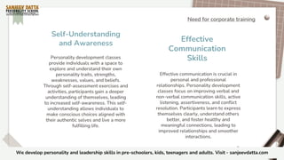 Effective communication is crucial in
personal and professional
relationships. Personality development
classes focus on improving verbal and
non-verbal communication skills, active
listening, assertiveness, and conflict
resolution. Participants learn to express
themselves clearly, understand others
better, and foster healthy and
meaningful connections, leading to
improved relationships and smoother
interactions.
Personality development classes
provide individuals with a space to
explore and understand their own
personality traits, strengths,
weaknesses, values, and beliefs.
Through self-assessment exercises and
activities, participants gain a deeper
understanding of themselves, leading
to increased self-awareness. This self-
understanding allows individuals to
make conscious choices aligned with
their authentic selves and live a more
fulfilling life.
Self-Understanding
and Awareness
Effective
Communication
Skills
Need for corporate training
We develop personality and leadership skills in pre-schoolers, kids, teenagers and adults. Visit - sanjeevdatta.com
 