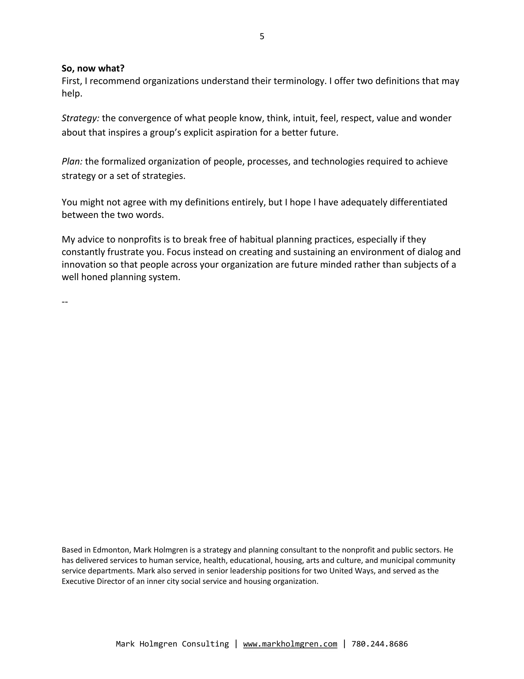 5


So, now what?
First, I recommend organizations understand their terminology. I offer two definitions that may
help.

Strategy: the convergence of what people know, think, intuit, feel, respect, value and wonder
about that inspires a group’s explicit aspiration for a better future.

Plan: the formalized organization of people, processes, and technologies required to achieve
strategy or a set of strategies.

You might not agree with my definitions entirely, but I hope I have adequately differentiated
between the two words.

My advice to nonprofits is to break free of habitual planning practices, especially if they
constantly frustrate you. Focus instead on creating and sustaining an environment of dialog and
innovation so that people across your organization are future minded rather than subjects of a
well honed planning system.

--




Based in Edmonton, Mark Holmgren is a strategy and planning consultant to the nonprofit and public sectors. He
has delivered services to human service, health, educational, housing, arts and culture, and municipal community
service departments. Mark also served in senior leadership positions for two United Ways, and served as the
Executive Director of an inner city social service and housing organization.




               Mark Holmgren Consulting | www.markholmgren.com | 780.244.8686
 