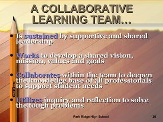 Is  sustained  by supportive and shared leadership Works  to develop a shared vision, mission, values and goals Collaborates  within the team to deepen the knowledge base of all professionals to support student needs Utilizes  inquiry and reflection to solve the tough problems A COLLABORATIVE LEARNING TEAM… 