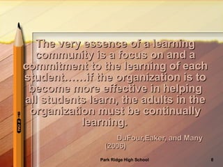 The very essence of a learning community is a focus on and a commitment to the learning of each student……if the organization is to become more effective in helping all students learn, the adults in the organization must be continually learning.   DuFour,Eaker, and Many (2006) 