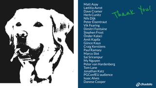 NORDIC PGDay 2019 | Copenhagen
Thank You!
Matt Asay
Lætitia Avrot
Dave Cramer
Herb Cunitz
Nils Dijk
Peter Eisentraut
Vik Fearing
Dimitri Fontaine
Stephen Frost
Önder Kalaci
Amit Kapila
Günce Kaya
Craig Kerstiens
Paul Ramsey
Marco Slot
Sai Srirampur
My Nguyen
Peter van Hardenberg
Tom Lane
Jonathan Katz
PGConfEU audience
Isaac Alves
Danese Cooper
 