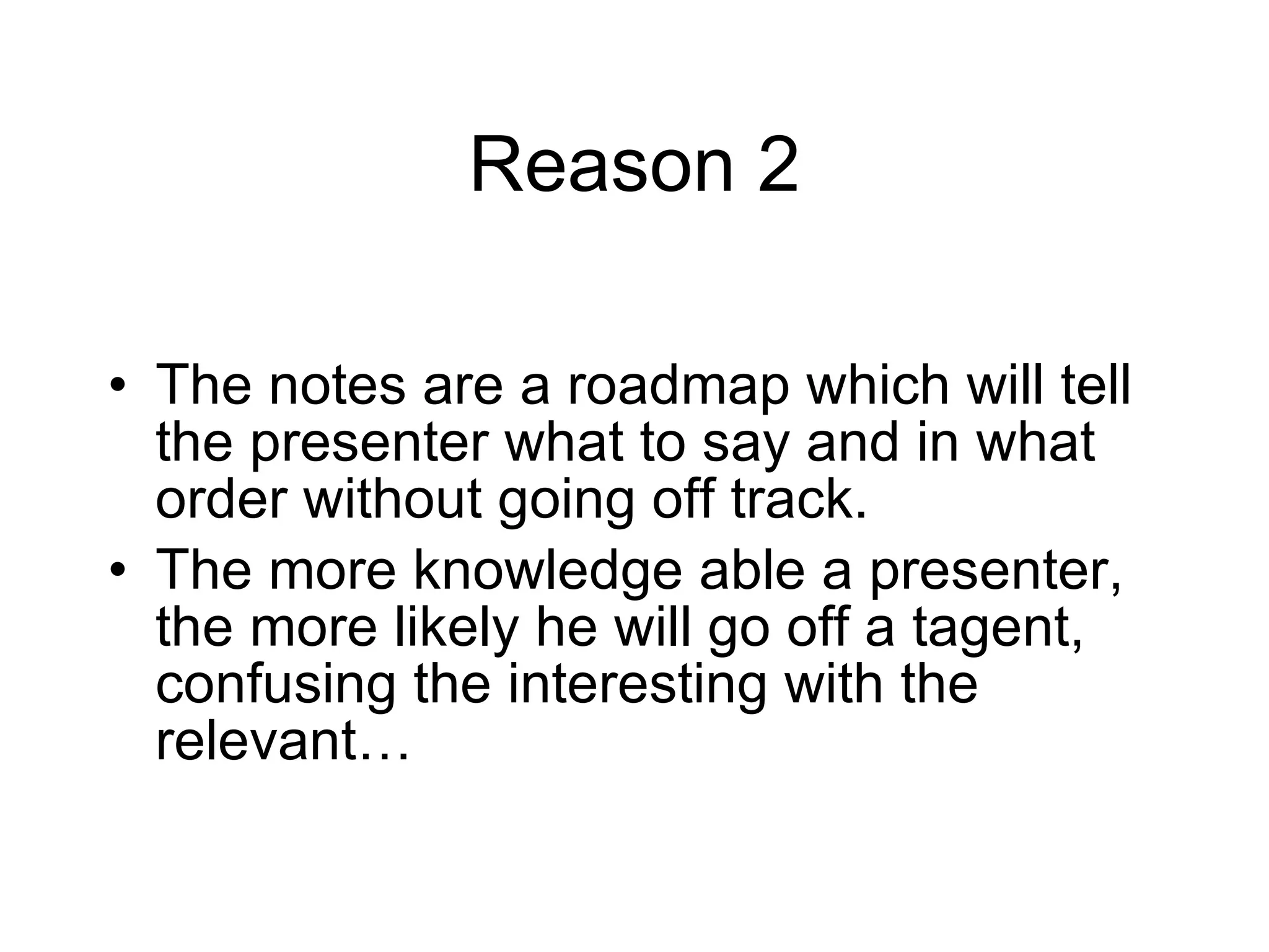 Reason 2 The notes are a roadmap which will tell the presenter what to say and in what order without going off track. The more knowledge able a presenter, the more likely he will go off a tagent, confusing the interesting with the relevant… 