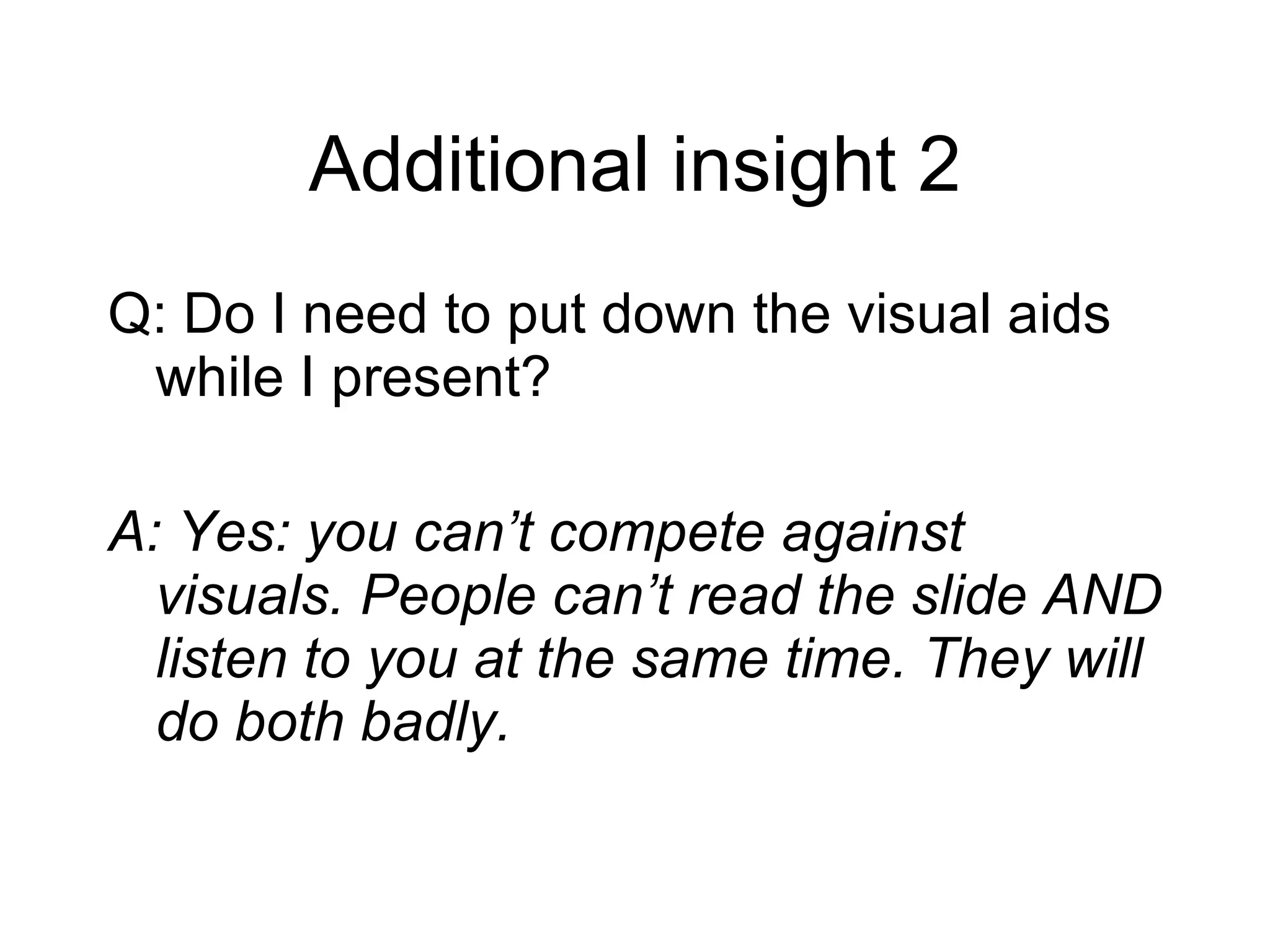 Additional insight 2 Q: Do I need to put down the visual aids while I present? A: Yes: you can’t compete against visuals. People can’t read the slide AND listen to you at the same time. They will do both badly. 