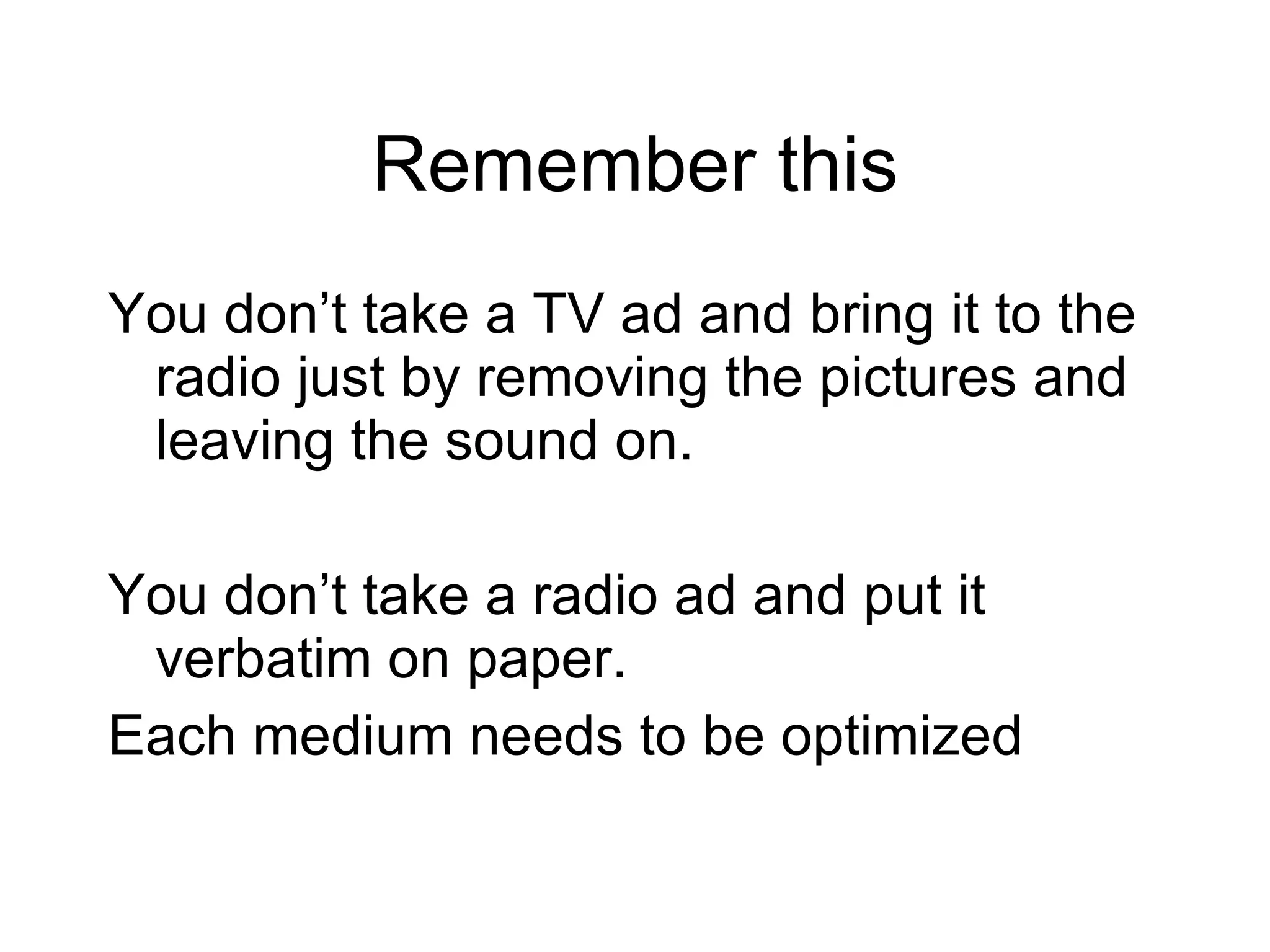 Remember this You don’t take a TV ad and bring it to the radio just by removing the pictures and leaving the sound on.  You don’t take a radio ad and put it verbatim on paper. Each medium needs to be optimized 