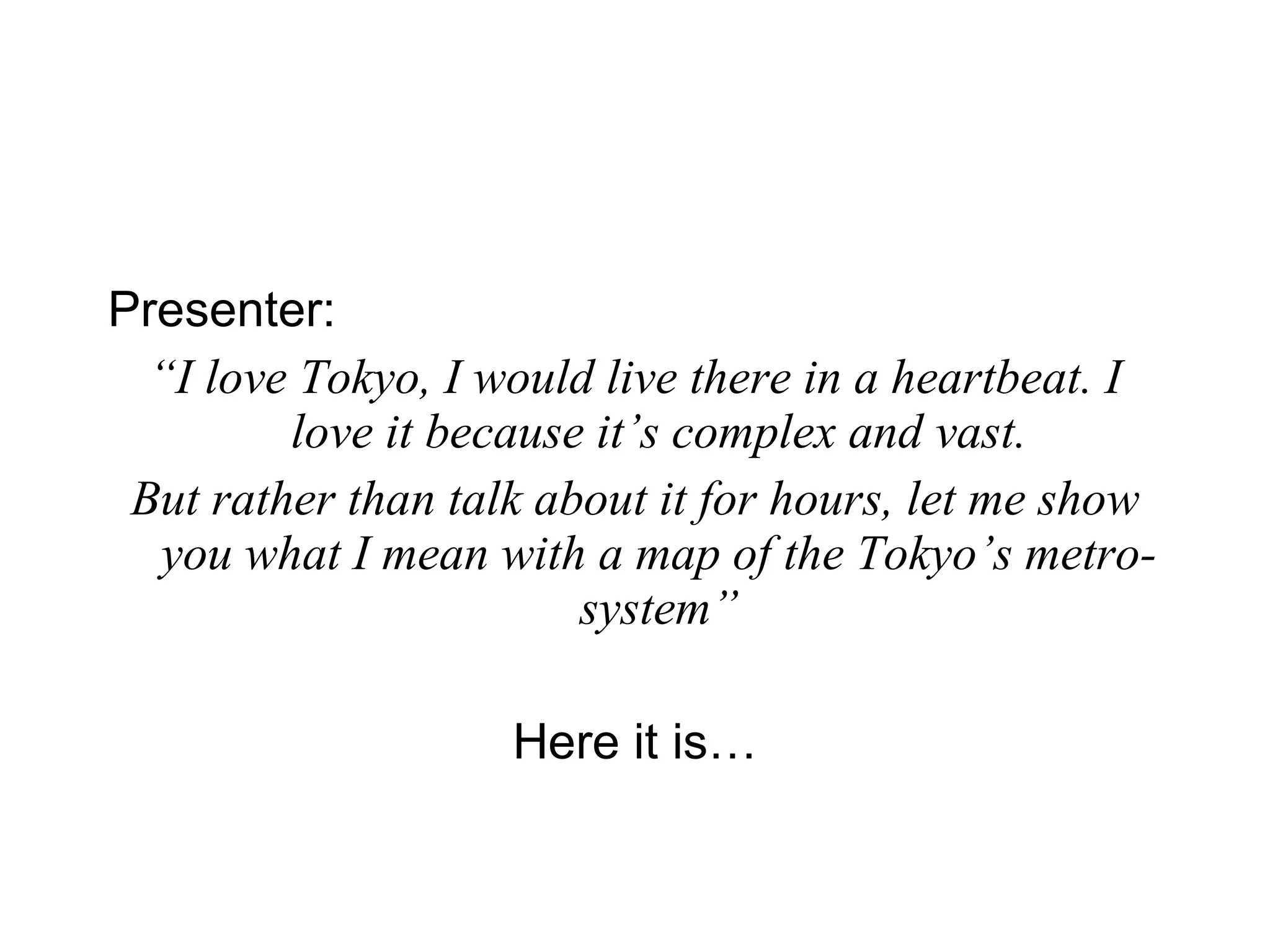 Presenter:   “ I love Tokyo, I would live there in a heartbeat. I love it because it’s complex and vast. But rather than talk about it for hours, let me show you what I mean with a map of the Tokyo’s metro-system” Here it is… 