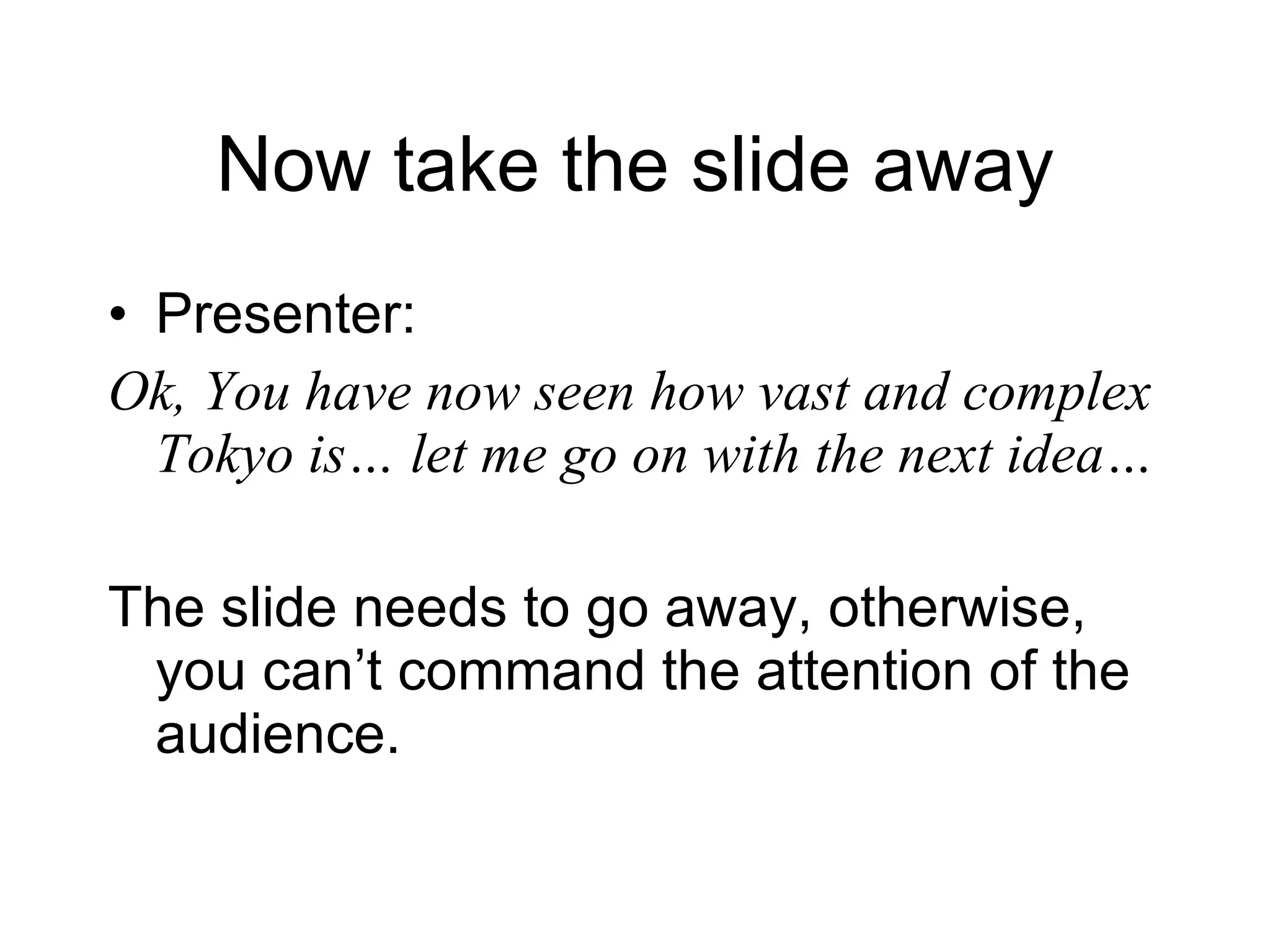 Now take the slide away Presenter: Ok, You have now seen how vast and complex Tokyo is… let me go on with the next idea… The slide needs to go away, otherwise, you can’t command the attention of the audience. 