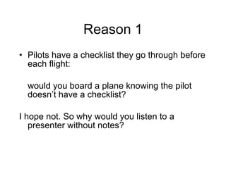 Reason 1 Pilots have a checklist they go through before each flight:  would you board a plane knowing the pilot doesn’t have a checklist?  I hope not. So why would you listen to a presenter without notes? 