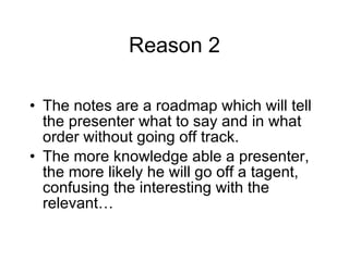Reason 2 The notes are a roadmap which will tell the presenter what to say and in what order without going off track. The more knowledge able a presenter, the more likely he will go off a tagent, confusing the interesting with the relevant… 