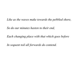 Like as the waves make towards the pebbled shore, So do our minutes hasten to their end, Each changing place with that which goes before In sequent toil all forwards do contend.   
