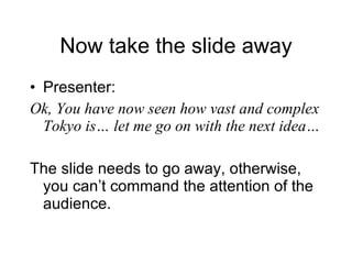 Now take the slide away Presenter: Ok, You have now seen how vast and complex Tokyo is… let me go on with the next idea… The slide needs to go away, otherwise, you can’t command the attention of the audience. 