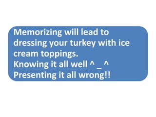 Memorizing will lead to
dressing your turkey with ice
cream toppings.
Knowing it all well ^ _ ^
Presenting it all wrong!!
 