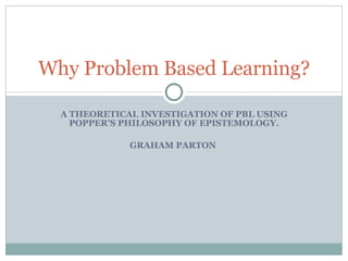 A THEORETICAL INVESTIGATION OF PBL USING POPPER’S PHILOSOPHY OF EPISTEMOLOGY. GRAHAM PARTON  Why Problem Based Learning? 