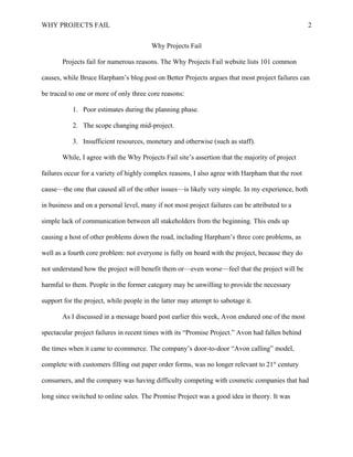WHY PROJECTS FAIL 
Why Projects Fail 
Projects fail for numerous reasons. The Why Projects Fail website lists 101 common 
2 
causes, while Bruce Harpham’s blog post on Better Projects argues that most project failures can 
be traced to one or more of only three core reasons: 
1. Poor estimates during the planning phase. 
2. The scope changing mid-project. 
3. Insufficient resources, monetary and otherwise (such as staff). 
While, I agree with the Why Projects Fail site’s assertion that the majority of project 
failures occur for a variety of highly complex reasons, I also agree with Harpham that the root 
cause—the one that caused all of the other issues—is likely very simple. In my experience, both 
in business and on a personal level, many if not most project failures can be attributed to a 
simple lack of communication between all stakeholders from the beginning. This ends up 
causing a host of other problems down the road, including Harpham’s three core problems, as 
well as a fourth core problem: not everyone is fully on board with the project, because they do 
not understand how the project will benefit them or—even worse—feel that the project will be 
harmful to them. People in the former category may be unwilling to provide the necessary 
support for the project, while people in the latter may attempt to sabotage it. 
As I discussed in a message board post earlier this week, Avon endured one of the most 
spectacular project failures in recent times with its “Promise Project.” Avon had fallen behind 
the times when it came to ecommerce. The company’s door-to-door “Avon calling” model, 
complete with customers filling out paper order forms, was no longer relevant to 21st century 
consumers, and the company was having difficulty competing with cosmetic companies that had 
long since switched to online sales. The Promise Project was a good idea in theory. It was 
 