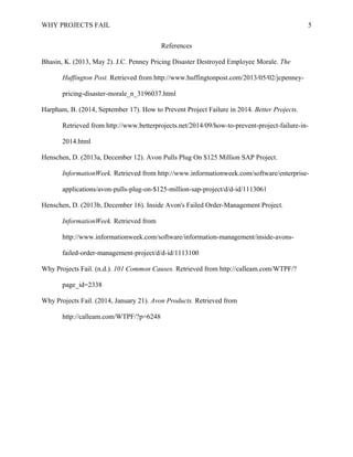 WHY PROJECTS FAIL 
References 
Bhasin, K. (2013, May 2). J.C. Penney Pricing Disaster Destroyed Employee Morale. The 
Huffington Post. Retrieved from http://www.huffingtonpost.com/2013/05/02/jcpenney-pricing- 
disaster-morale_n_3196037.html 
Harpham, B. (2014, September 17). How to Prevent Project Failure in 2014. Better Projects. 
Retrieved from http://www.betterprojects.net/2014/09/how-to-prevent-project-failure-in- 
2014.html 
Henschen, D. (2013a, December 12). Avon Pulls Plug On $125 Million SAP Project. 
InformationWeek. Retrieved from http://www.informationweek.com/software/enterprise-applications/ 
avon-pulls-plug-on-$125-million-sap-project/d/d-id/1113061 
Henschen, D. (2013b, December 16). Inside Avon's Failed Order-Management Project. 
InformationWeek. Retrieved from 
http://www.informationweek.com/software/information-management/inside-avons-failed- 
order-management-project/d/d-id/1113100 
Why Projects Fail. (n.d.). 101 Common Causes. Retrieved from http://calleam.com/WTPF/? 
page_id=2338 
Why Projects Fail. (2014, January 21). Avon Products. Retrieved from 
http://calleam.com/WTPF/?p=6248 
5 
