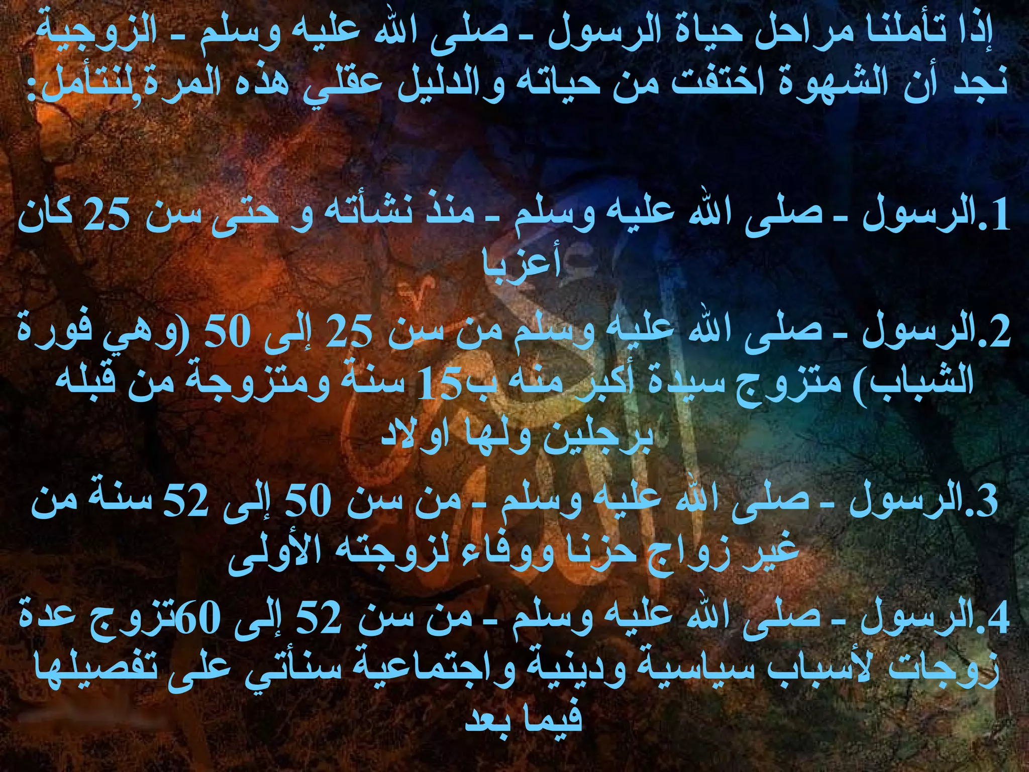 ‫إذا تأملنا مراحل حياة الرسول - صلى ال عليه وسلم - الزوجية‬
‫نجد أ ن الشهوة اختفت من حياته والدليل عقلي هذه المرة,لنتأمل:‬

‫1.الرسول - صلى ال عليه وسلم - منذ نشأته و حتى سن 52 كا ن‬
                           ‫أعزبا‬
‫2.الرسول - صلى ال عليه وسلم من سن 52 إلى 05 )وهي فورة‬
   ‫الشباب( متزوج سيدة أكبر منه ب51 سنة ومتزوجة من قبله‬
                     ‫برجلين ولها اولد‬
 ‫3.الرسول - صلى ال عليه وسلم - من سن 05 إلى 25 سنة من‬
             ‫غير زواج حزنا ووفاء لزوجته الولى‬
‫4.الرسول - صلى ال عليه وسلم - من سن 25 إلى 06تزوج عدة‬
 ‫زوجات لسباب سياسية ودينية واجتماعية سنأتي على تفصيلها‬
                          ‫فيما بعد‬
 