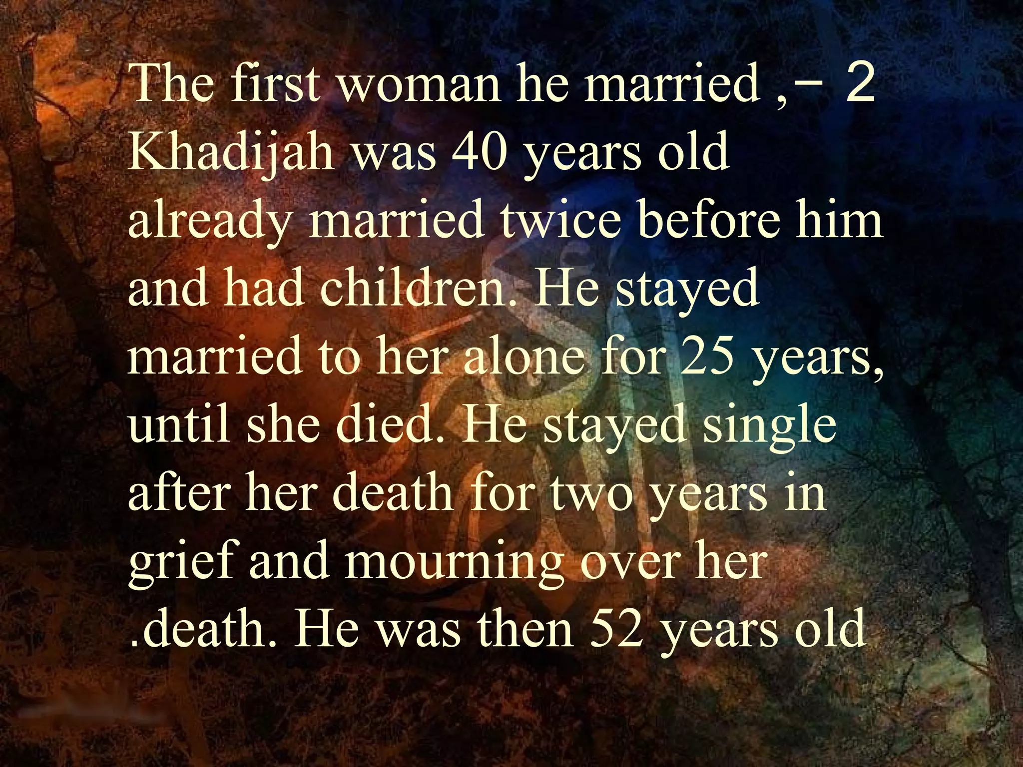 The first woman he married ,- 2
Khadijah was 40 years old
already married twice before him
and had children. He stayed
married to her alone for 25 years,
until she died. He stayed single
after her death for two years in
grief and mourning over her
.death. He was then 52 years old
 