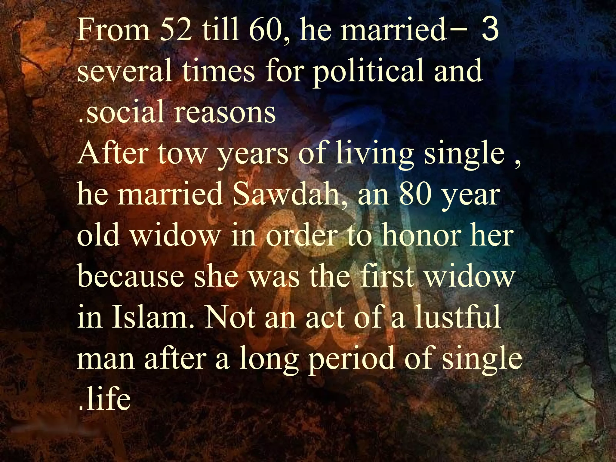 From 52 till 60, he married- 3
several times for political and
.social reasons
After tow years of living single ,
he married Sawdah, an 80 year
old widow in order to honor her
because she was the first widow
in Islam. Not an act of a lustful
man after a long period of single
.life
 