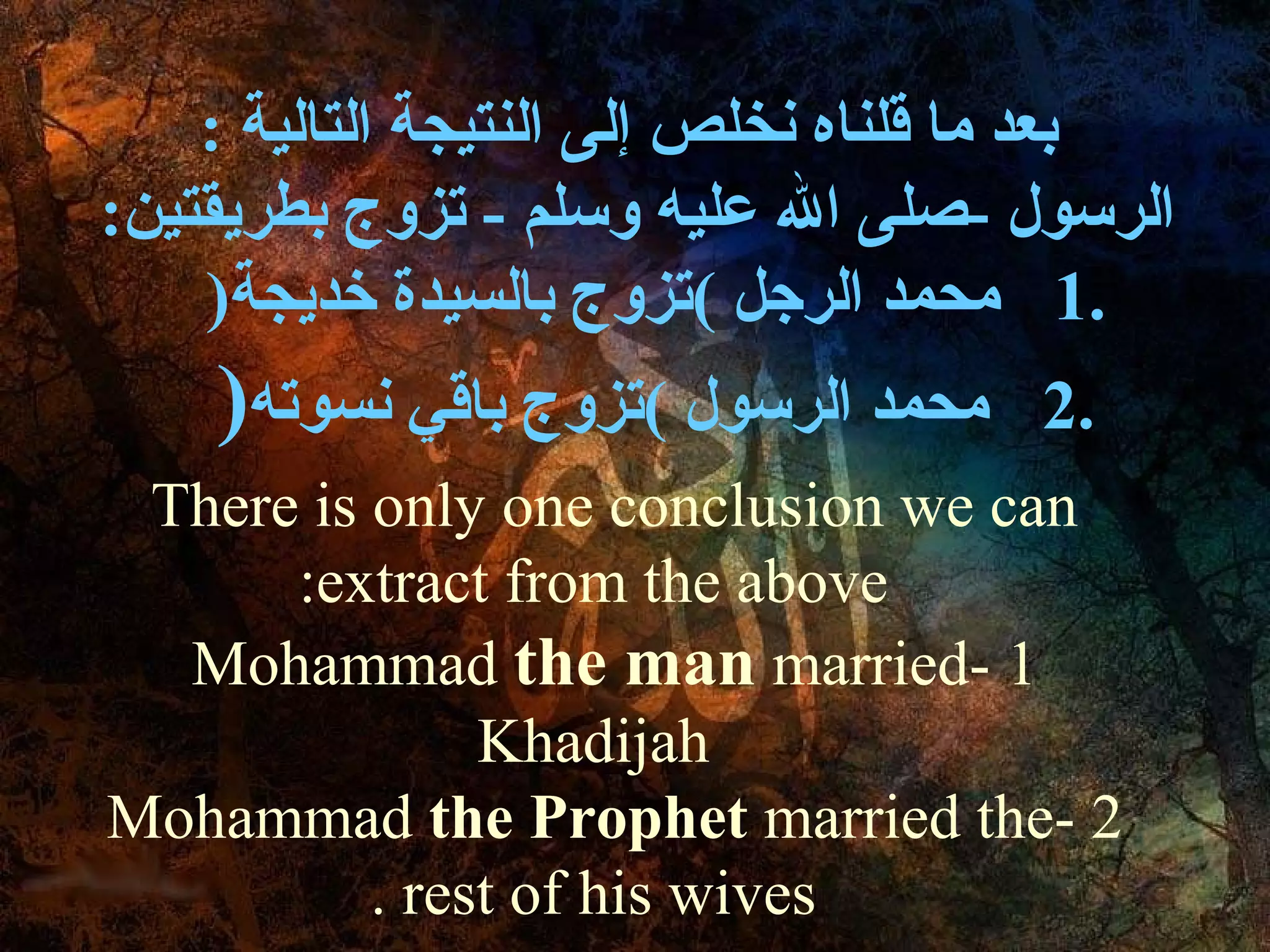: ‫بعد ما قلناه نخلص إلى النتيجة التالية‬
:‫الرسول -صلى ال عليه وسلم - تزوج بطريقتين‬
    )‫.1 محمد الرجل (تزوج بالسيدة خديجة‬
    )‫محمد الرسول (تزوج باقي نسوته‬    2.
 There is only one conclusion we can
      :extract from the above
  Mohammad the man married- 1
               Khadijah
Mohammad the Prophet married the- 2
          . rest of his wives
 