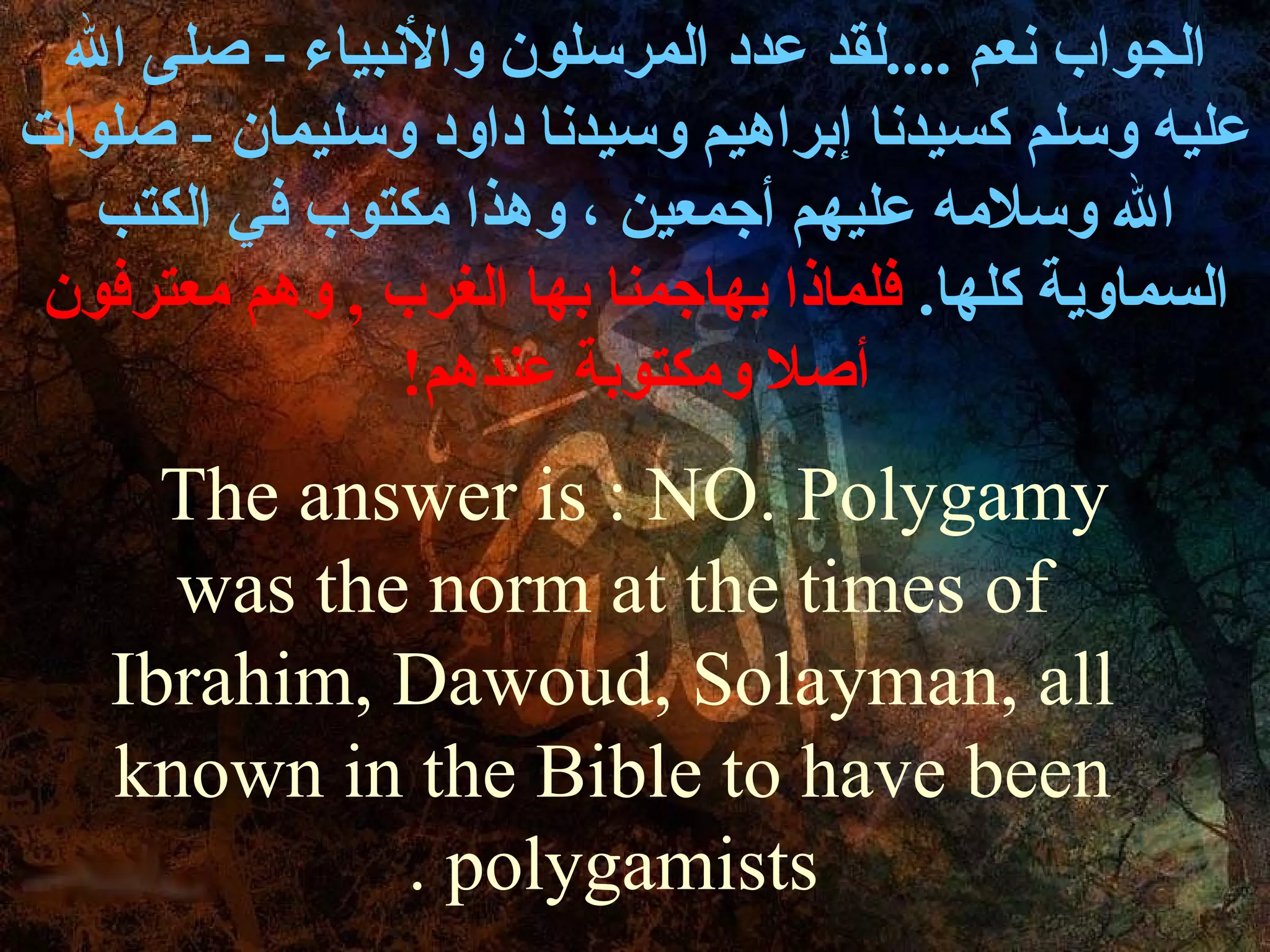 ‫الجواب نعم ....لقد عدد المرسلون والنبياء - صلى ال‬
‫عليه وسلم كسيدنا إبراهيم وسيدنا داود وسليمان - صلوات‬
   ‫ال وسلمه عليهم أجمعين ، وهذا مكتوب في الكتب‬
 ‫السماوية كلها. فلماذا يهاجمنا بها الغرب , وهم معترفون‬
                ‫أصل ومكتوبة عندهم!‬
      ‫‪The answer is : NO. Polygamy‬‬
      ‫‪was the norm at the times of‬‬
    ‫‪Ibrahim, Dawoud, Solayman, all‬‬
    ‫‪known in the Bible to have been‬‬
             ‫‪. polygamists‬‬
 