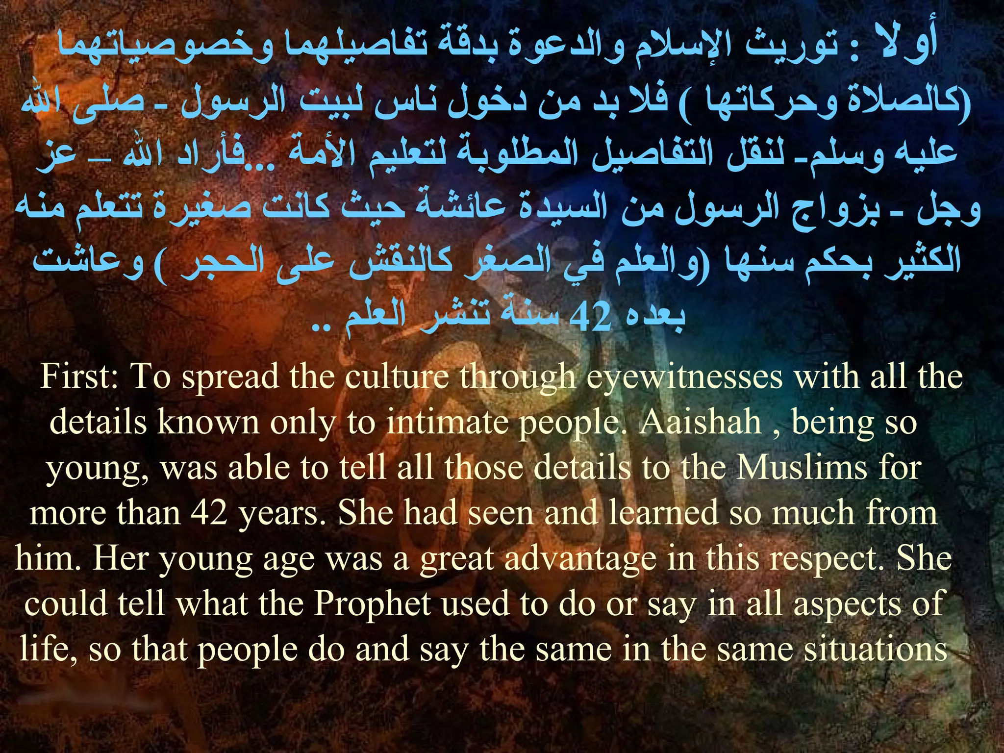 ‫أول : توريث السل م والدعوة بدقة تفاصيلهما وخصوصياتهما‬
‫)كالصلة وحركاتها ( فل بد من دخول ناس لبيت الرسول - صلى ال‬
 ‫عليه وسلم- لنقل التفاصيل المطلوبة لتعليم المة ...فأراد ال – عز‬
‫وجل - بزواج الرسول من السيدة عائشة حيث كانت صغيرة تتعلم منه‬
 ‫الكثير بحكم سنها )والعلم في الصغر كالنقش على الحجر ( وعاشت‬
                   .. ‫بعده 24 سنة تنشر العلم‬
  First: To spread the culture through eyewitnesses with all the
   details known only to intimate people. Aaishah , being so
  young, was able to tell all those details to the Muslims for
 more than 42 years. She had seen and learned so much from
him. Her young age was a great advantage in this respect. She
could tell what the Prophet used to do or say in all aspects of
life, so that people do and say the same in the same situations
 