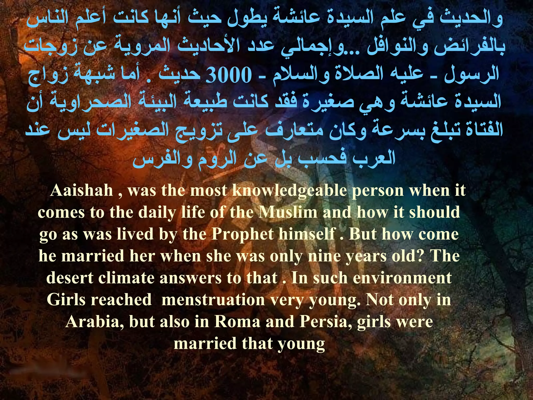 ‫والحديث في علم السيدة عائشة يطول حيث أنها كانت أعلم الناس‬
‫بالفرائض والنوافل ...وإجمالي عدد الحاديث المروية عن زوجات‬
 ‫الرسول - عليه الصلة والسل م - 0003 حديث . أما شبهة زواج‬
‫السيدة عائشة وهي صغيرة فقد كانت طبيعة البيئة الصحراوية أن‬
‫الفتاة تبلغ بسرعة وكان متعارف على تزويج الصغيرات ليس عند‬
             ‫العرب فحسب بل عن الرو م والفرس‬
  Aaishah , was the most knowledgeable person when it
 comes to the daily life of the Muslim and how it should
 go as was lived by the Prophet himself . But how come
 he married her when she was only nine years old? The
  desert climate answers to that . In such environment
  Girls reached menstruation very young. Not only in
    Arabia, but also in Roma and Persia, girls were
                   married that young
 