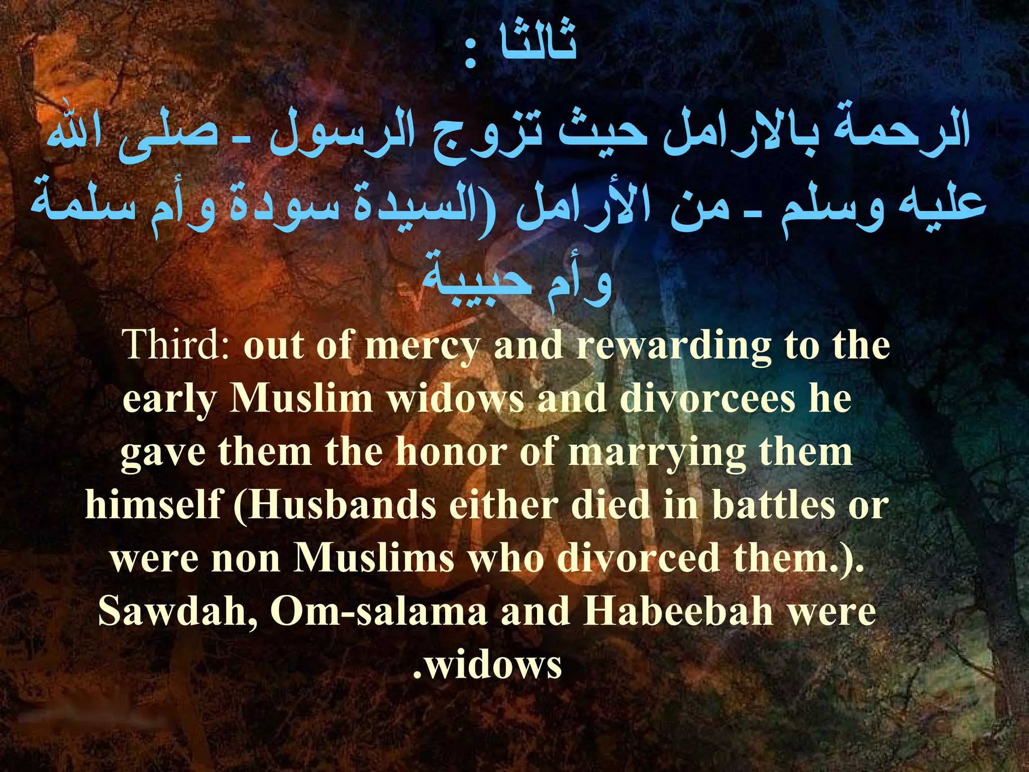 : ‫ثالثا‬
 ‫الرحمة بالرامل حيث تزوج الرسول - صلى ال‬
‫عليه وسلم - من الرامل )السيدة سودة وأ م سلمة‬
                  ‫وأ م حبيبة‬
    Third: out of mercy and rewarding to the
    early Muslim widows and divorcees he
    gave them the honor of marrying them
  himself (Husbands either died in battles or
   were non Muslims who divorced them.).
   Sawdah, Om-salama and Habeebah were
                    .widows
 