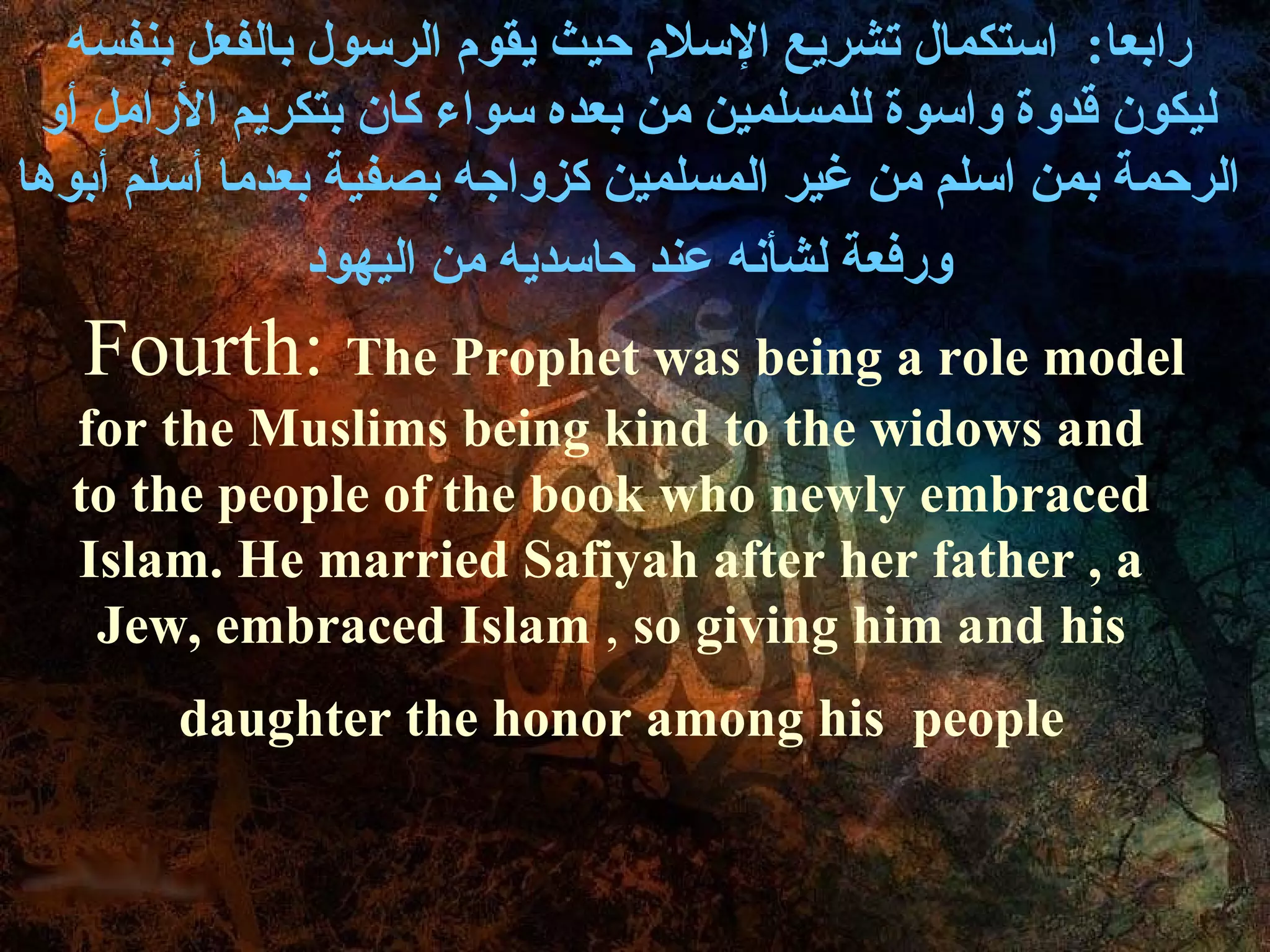 ‫رابعا: استكمال تشريع السل م حيث يقو م الرسول بالفعل بنفسه‬
 ‫ليكون ةقدوة واسوة للمسلمين من بعده سواء كان بتكريم الرامل أو‬
‫الرحمة بمن اسلم من غير المسلمين كزواجه بصفية بعدما أسلم أبوها‬
                ‫ورفعة لشأنه عند حاسديه من اليهود‬
   Fourth: The Prophet was being a role model
  for the Muslims being kind to the widows and
  to the people of the book who newly embraced
  Islam. He married Safiyah after her father , a
   Jew, embraced Islam , so giving him and his
        daughter the honor among his people
 