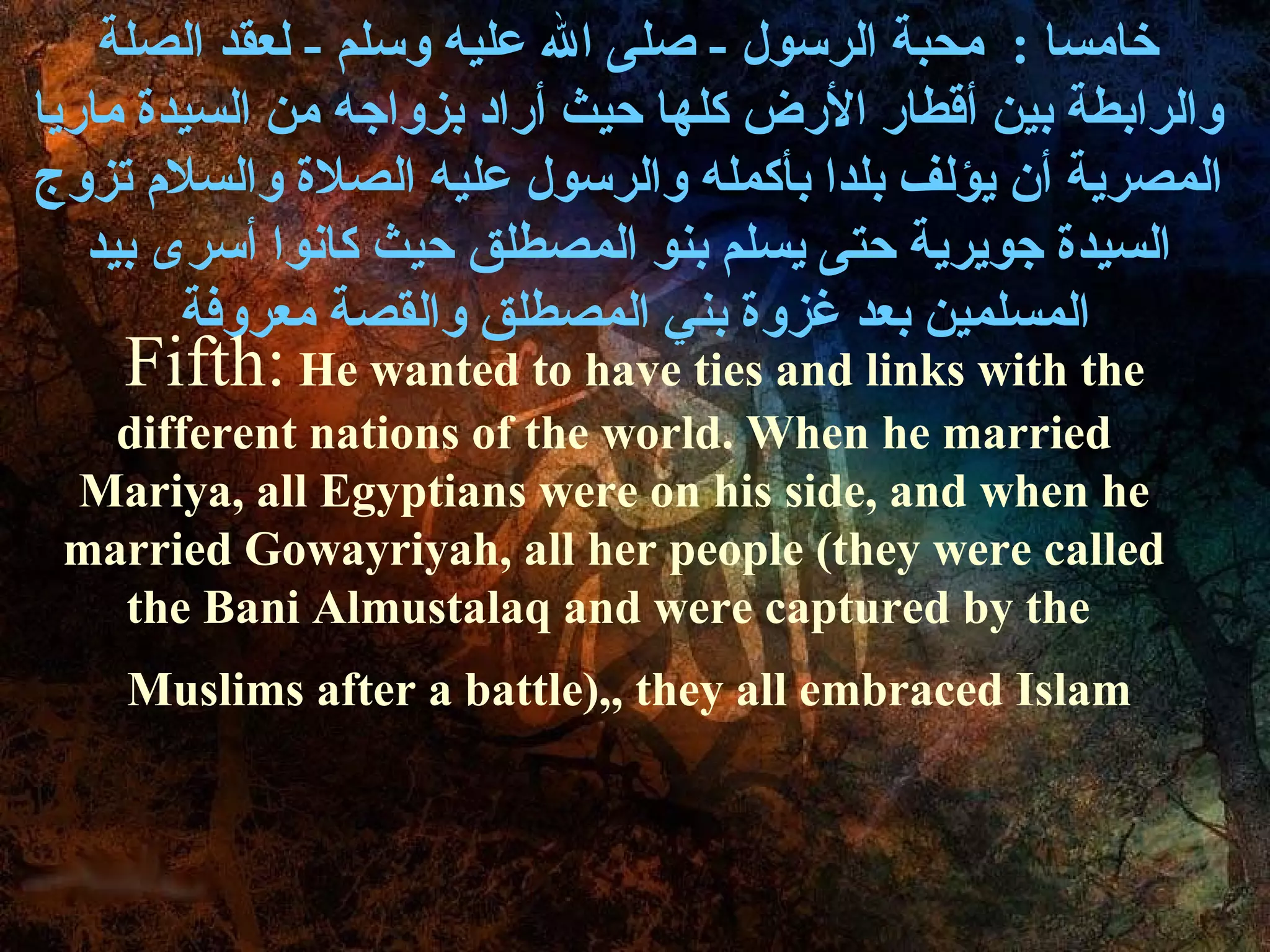 ‫خامسا : محبة الرسول - صلى ال عليه وسلم - لعقد الصلة‬
‫والرابطة بين أةقطار الرض كلها حيث أراد بزواجه من السيدة ماريا‬
‫المصرية أن يؤلف بلدا بأكمله والرسول عليه الصلة والسل م تزوج‬
   ‫السيدة جويرية حتى يسلم بنو المصطلق حيث كانوا أسرى بيد‬
        ‫المسلمين بعد غزوة بني المصطلق والقصة معروفة‬
    Fifth: He wanted to have ties and links with the
   different nations of the world. When he married
 Mariya, all Egyptians were on his side, and when he
 married Gowayriyah, all her people (they were called
   the Bani Almustalaq and were captured by the
    Muslims after a battle),, they all embraced Islam
 