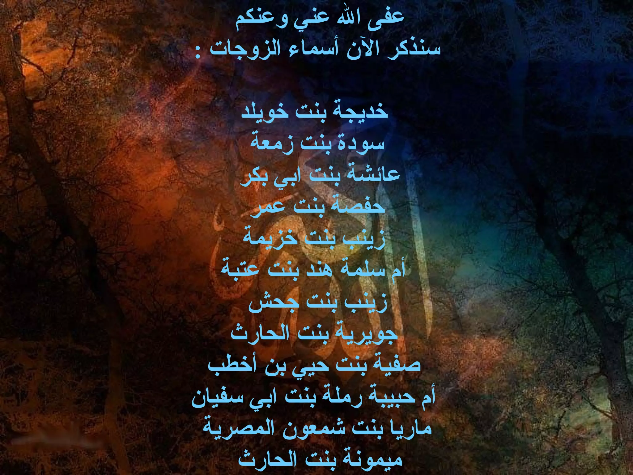 ‫عفى ال عني وعنكم‬
‫سنذكر الن أسماء الزوجات :‬

     ‫خديجة بنت خويلد‬
       ‫سودة بنت زمعة‬
     ‫عائشة بنت ابي بكر‬
       ‫حفصة بنت عمر‬
      ‫زينب بنت خزيمة‬
   ‫أ م سلمة هند بنت عتبة‬
      ‫زينب بنت جحش‬
    ‫جويرية بنت الحارث‬
 ‫صفية بنت حيي بن أخطب‬
‫أ م حبيبة رملة بنت ابي سفيان‬
 ‫ماريا بنت شمعون المصرية‬
     ‫ميمونة بنت الحارث‬
 