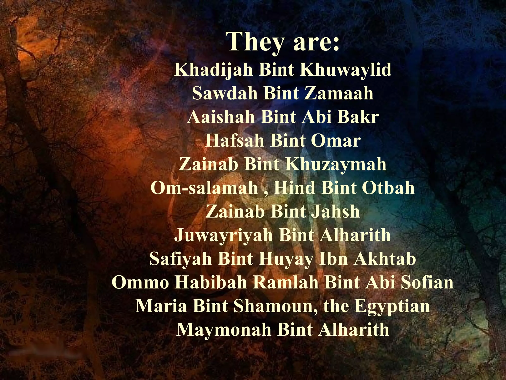 They are:
      Khadijah Bint Khuwaylid
        Sawdah Bint Zamaah
       Aaishah Bint Abi Bakr
         Hafsah Bint Omar
      Zainab Bint Khuzaymah
   Om-salamah , Hind Bint Otbah
         Zainab Bint Jahsh
      Juwayriyah Bint Alharith
   Safiyah Bint Huyay Ibn Akhtab
Ommo Habibah Ramlah Bint Abi Sofian
  Maria Bint Shamoun, the Egyptian
      Maymonah Bint Alharith
 