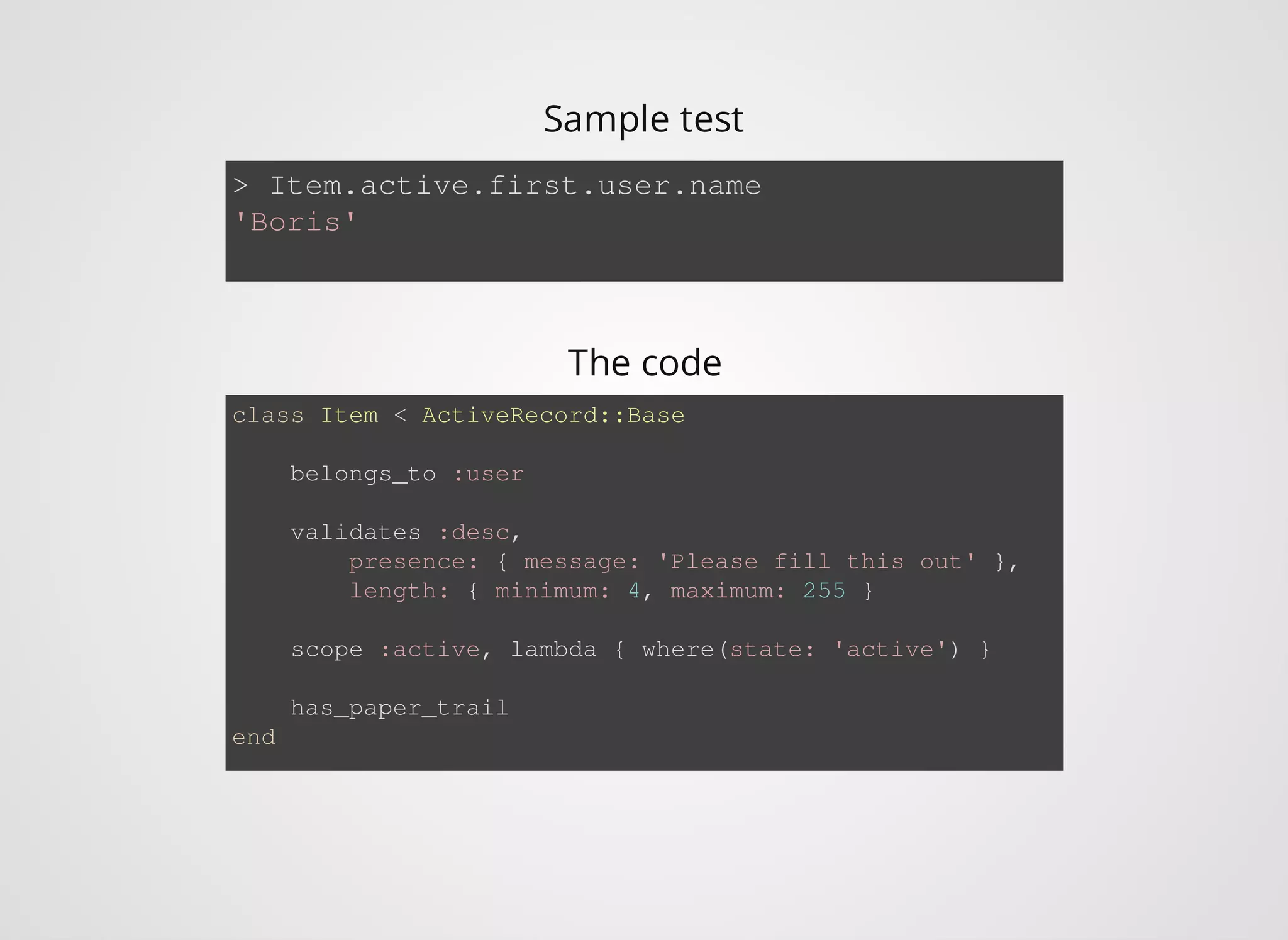 > Item.active.first.user.name 'Boris' class Item < ActiveRecord::Base belongs_to :user validates :desc, presence: { message: 'Please fill this out' }, length: { minimum: 4, maximum: 255 } scope :active, lambda { where(state: 'active') } has_paper_trail end Sample test The code 
