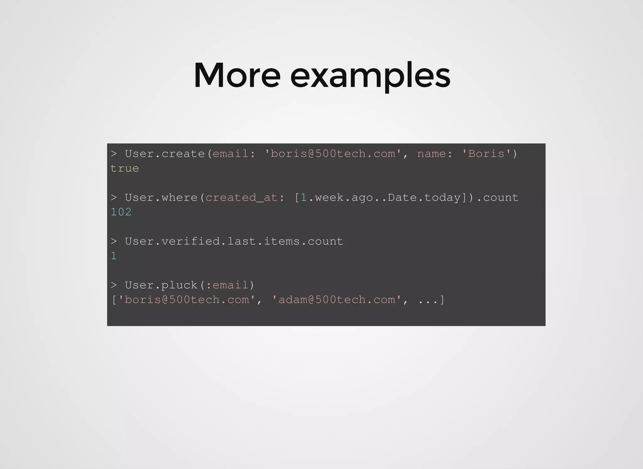> User.create(email: 'boris@500tech.com', name: 'Boris') true > User.where(created_at: [1.week.ago..Date.today]).count 102 > User.verified.last.items.count 1 > User.pluck(:email) ['boris@500tech.com', 'adam@500tech.com', ...] 