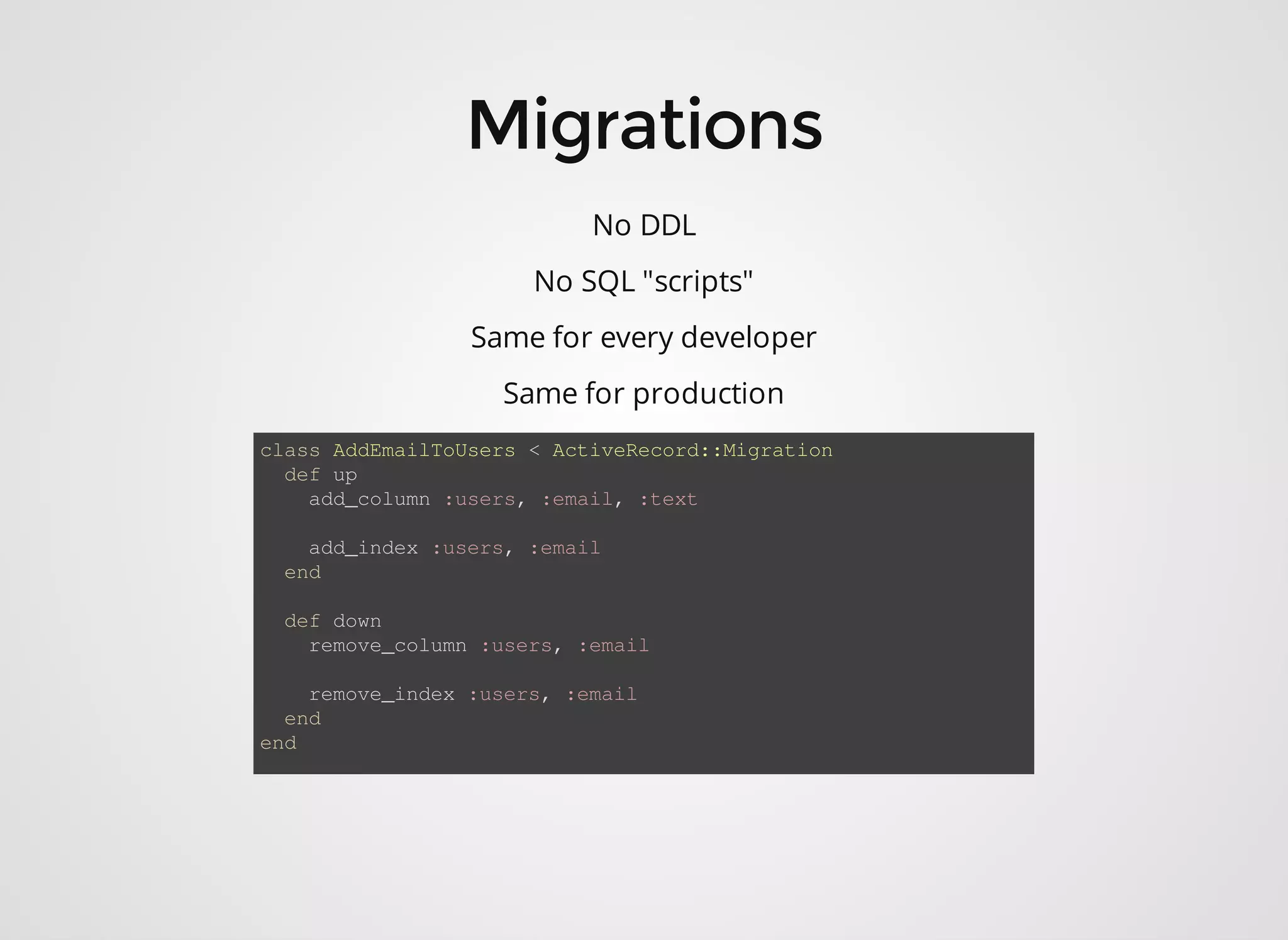 No DDL No SQL "scripts" Same for every developer Same for production class AddEmailToUsers < ActiveRe cord::Migration def up add_column :users, :email, :text add_index :users, :email end def down remove_column :users, :email remove_index :users, :email end end 