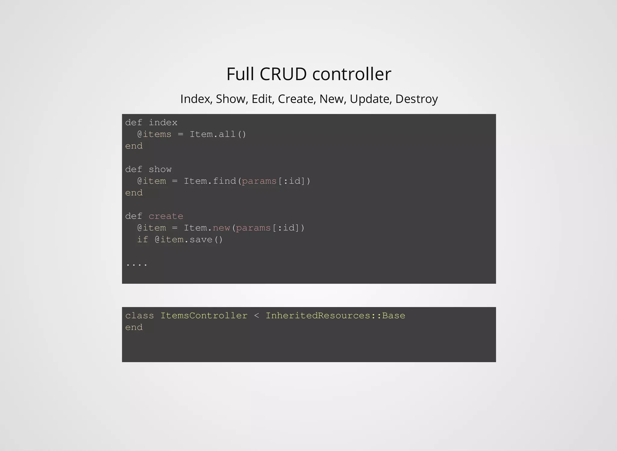 Full CRUD controller Index, Show, Edit, Create, New, Update, Destroy def index @items = Item.all() end def show @item = Item.find(params[:id]) end def create @item = Item.new(params[:id]) if @item.save() .... class ItemsController < InheritedResources::Base end 