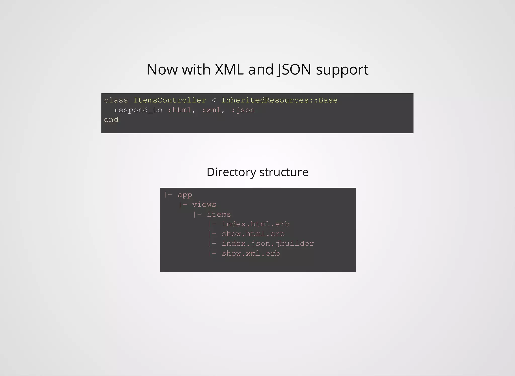 Now with XML and JSON support class ItemsController < InheritedResources::Base respond_to :html, :xml, :json end |- app Directory structure |- views |- items |- index.html.erb |- show.html.erb |- index.json.jbuilder |- show.xml.erb 