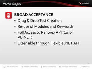Advantages
BROAD ACCEPTANCE
• Drag & Drop Test Creation
• Re-use of Modules and Keywords
• Full Access to Ranorex API (C# or
VB.NET)
• Extensible through Flexible .NET API

16

 