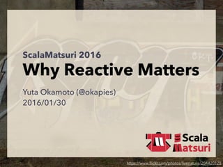ScalaMatsuri 2016
Why Reactive Matters
Yuta Okamoto (@okapies)
2016/01/30
https://www.ﬂickr.com/photos/livenature/204420128
 